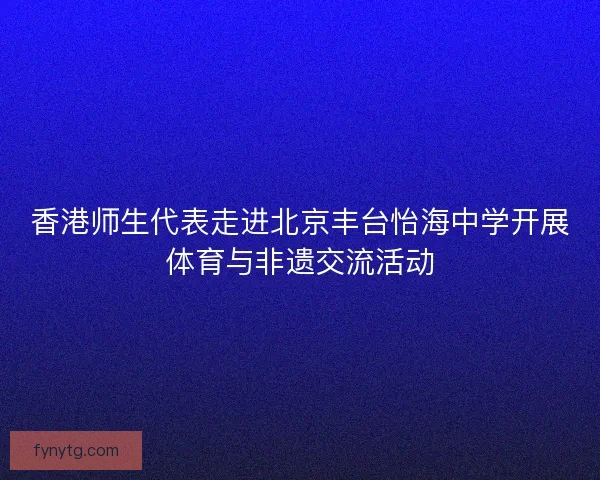 香港师生代表走进北京丰台怡海中学开展体育与非遗交流活动